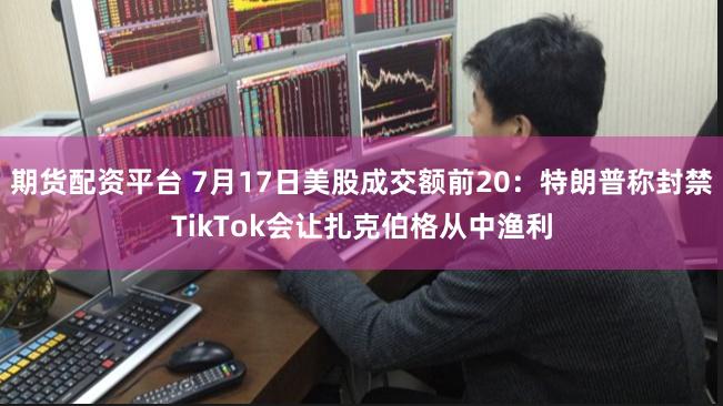 期货配资平台 7月17日美股成交额前20：特朗普称封禁TikTok会让扎克伯格从中渔利
