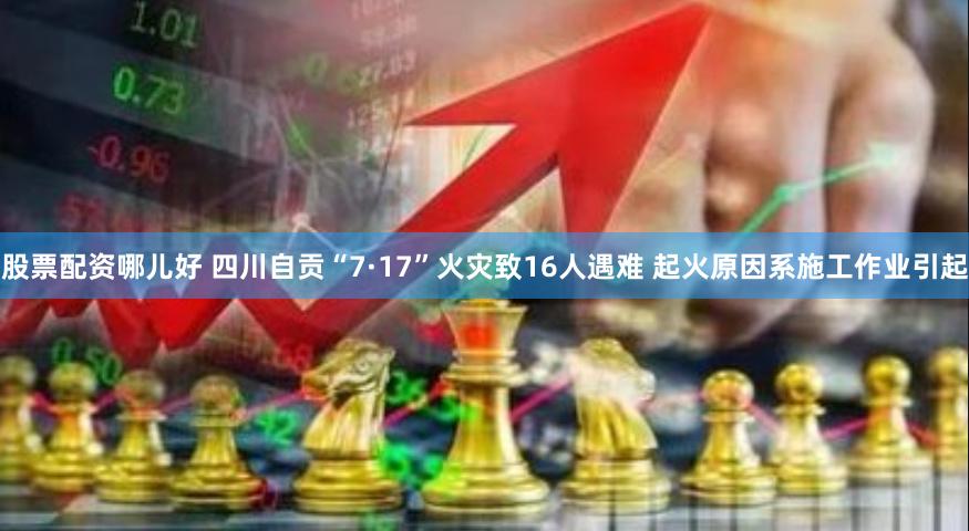 股票配资哪儿好 四川自贡“7·17”火灾致16人遇难 起火原因系施工作业引起