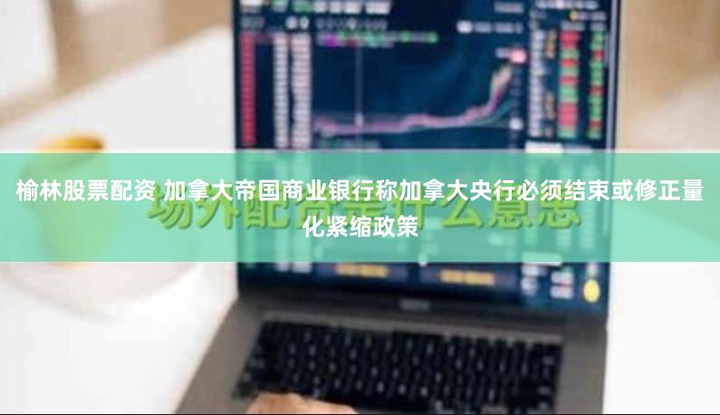 榆林股票配资 加拿大帝国商业银行称加拿大央行必须结束或修正量化紧缩政策