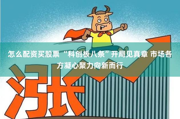 怎么配资买股票 “科创板八条”开局见真章 市场各方凝心聚力向新而行