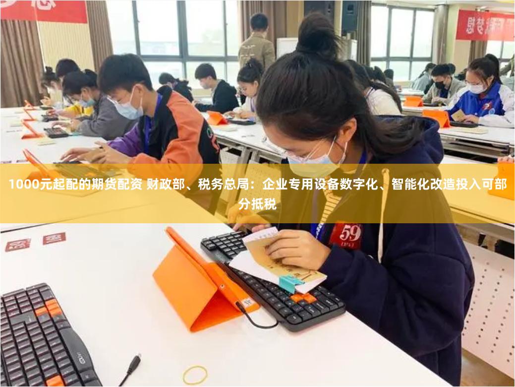 1000元起配的期货配资 财政部、税务总局：企业专用设备数字化、智能化改造投入可部分抵税
