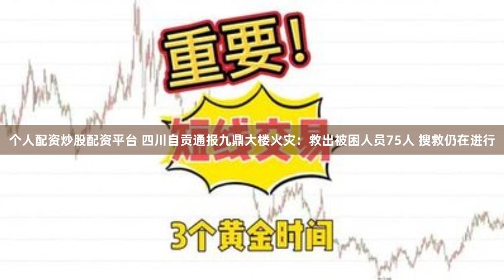 个人配资炒股配资平台 四川自贡通报九鼎大楼火灾：救出被困人员75人 搜救仍在进行