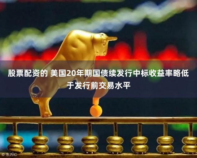 股票配资的 美国20年期国债续发行中标收益率略低于发行前交易水平