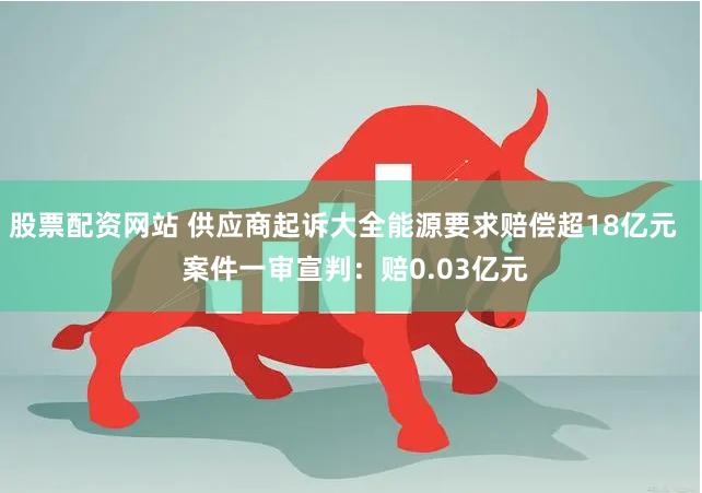 股票配资网站 供应商起诉大全能源要求赔偿超18亿元   案件一审宣判：赔0.03亿元