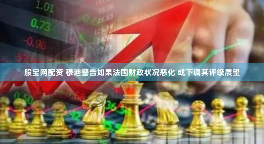 股宝网配资 穆迪警告如果法国财政状况恶化 或下调其评级展望