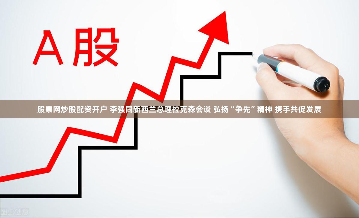 股票网炒股配资开户 李强同新西兰总理拉克森会谈 弘扬“争先”精神 携手共促发展