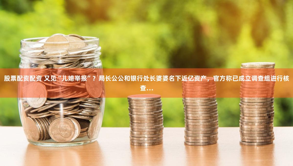 股票配资配资 又见“儿媳举报”？局长公公和银行处长婆婆名下近亿资产，官方称已成立调查组进行核查…
