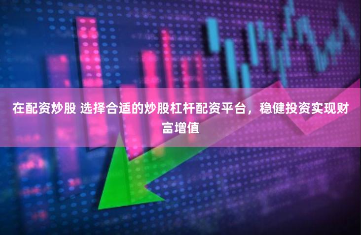 在配资炒股 选择合适的炒股杠杆配资平台，稳健投资实现财富增值