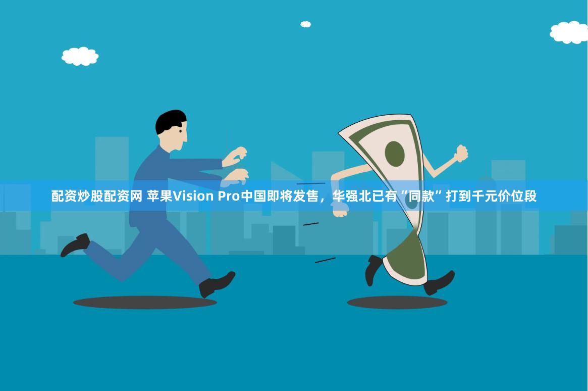 配资炒股配资网 苹果Vision Pro中国即将发售，华强北已有“同款”打到千元价位段