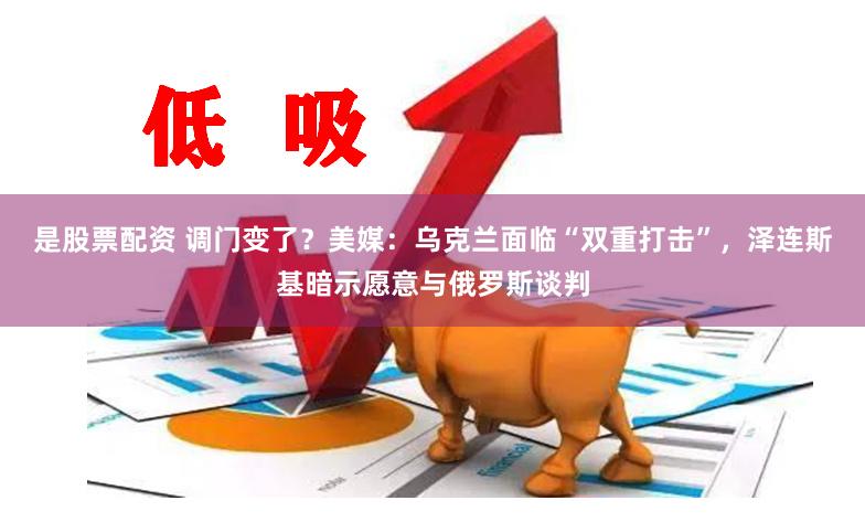 是股票配资 调门变了？美媒：乌克兰面临“双重打击”，泽连斯基暗示愿意与俄罗斯谈判