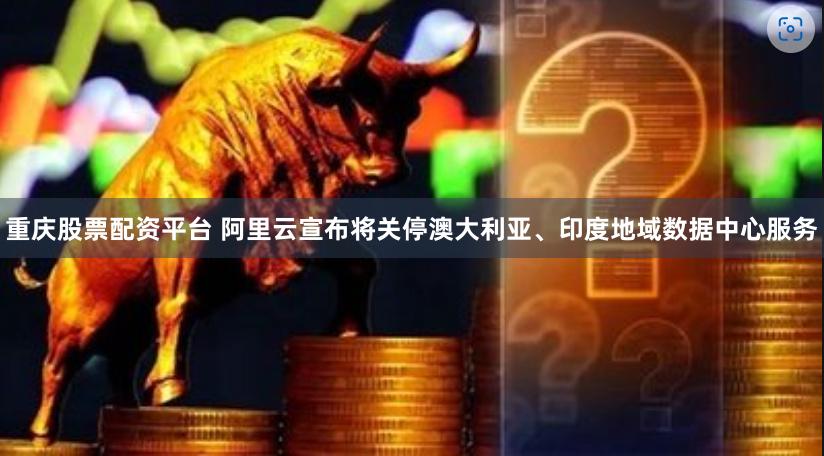 重庆股票配资平台 阿里云宣布将关停澳大利亚、印度地域数据中心服务