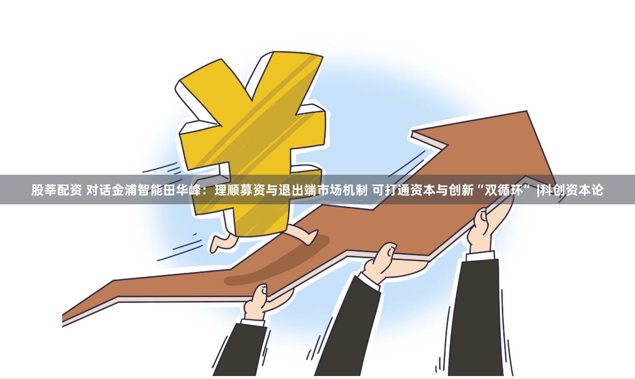 股莘配资 对话金浦智能田华峰：理顺募资与退出端市场机制 可打通资本与创新“双循环” |科创资本论