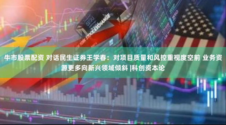牛市股票配资 对话民生证券王学春：对项目质量和风控重视度空前 业务资源更多向新兴领域倾斜 |科创资本论