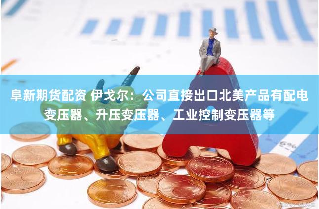 阜新期货配资 伊戈尔：公司直接出口北美产品有配电变压器、升压变压器、工业控制变压器等