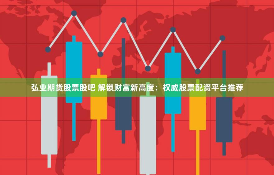 弘业期货股票股吧 解锁财富新高度：权威股票配资平台推荐