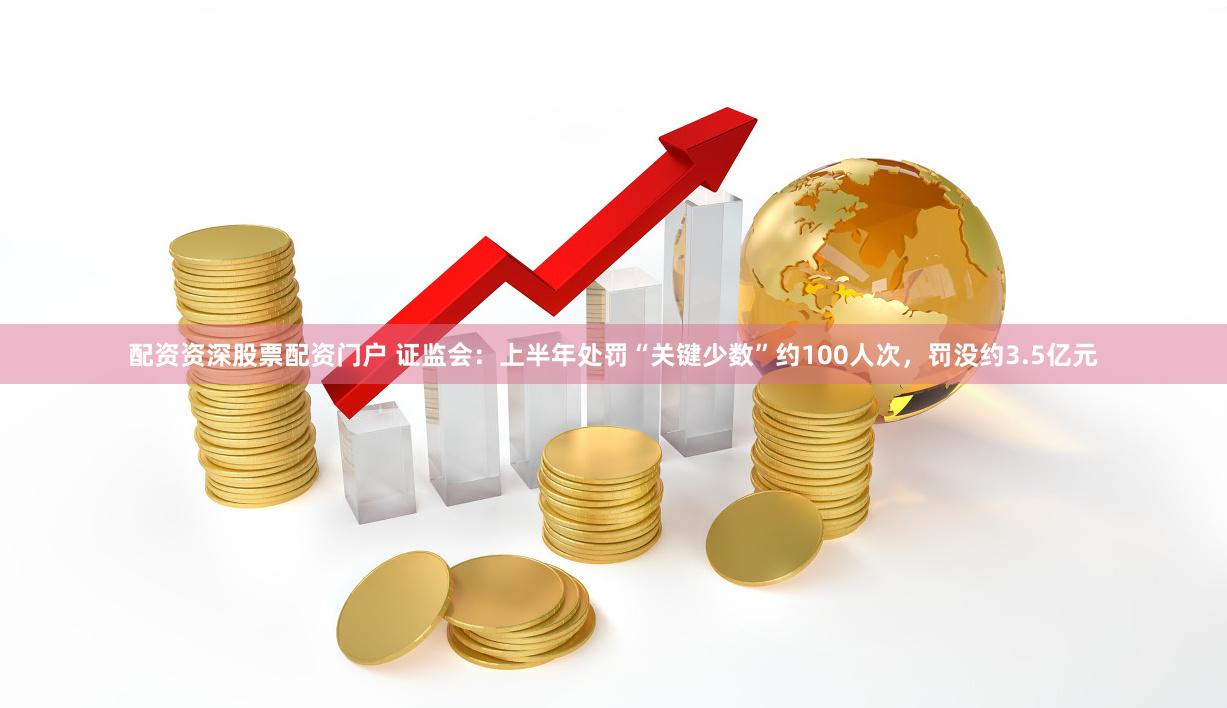 配资资深股票配资门户 证监会：上半年处罚“关键少数”约100人次，罚没约3.5亿元