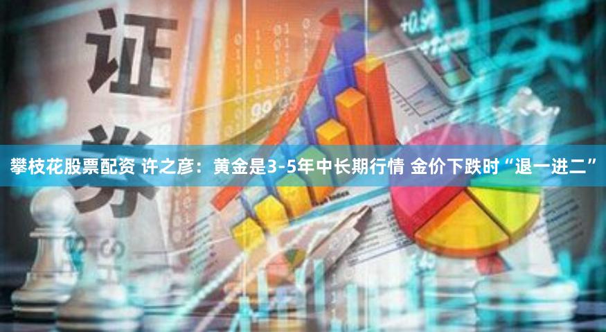 攀枝花股票配资 许之彦：黄金是3-5年中长期行情 金价下跌时“退一进二”