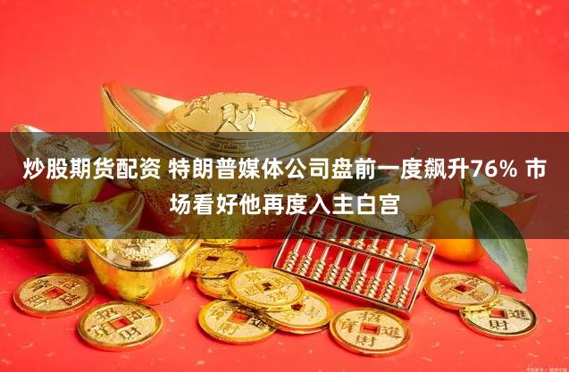 炒股期货配资 特朗普媒体公司盘前一度飙升76% 市场看好他再度入主白宫