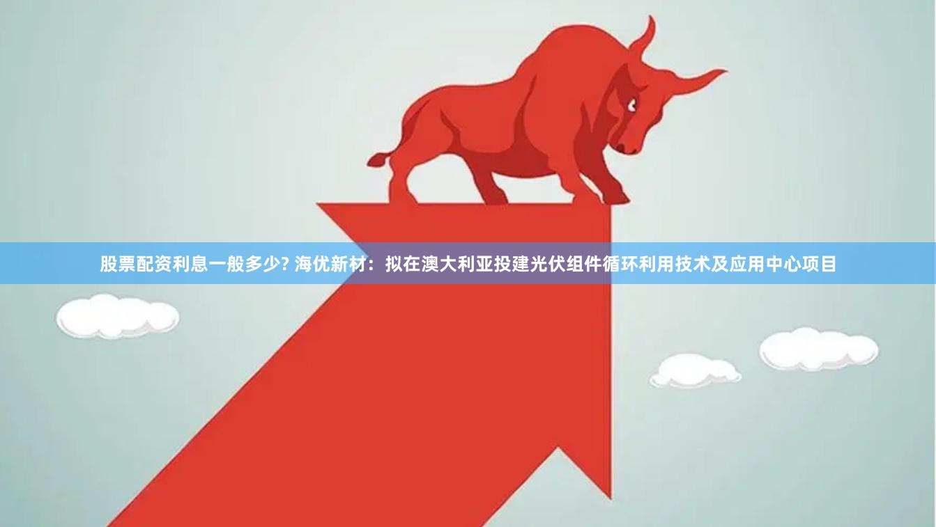 股票配资利息一般多少? 海优新材：拟在澳大利亚投建光伏组件循环利用技术及应用中心项目