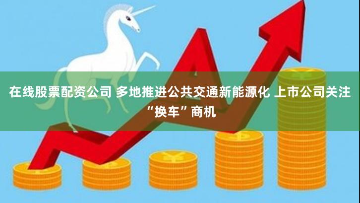 在线股票配资公司 多地推进公共交通新能源化 上市公司关注“换车”商机