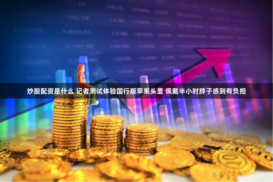 炒股配资是什么 记者测试体验国行版苹果头显 佩戴半小时脖子感到有负担