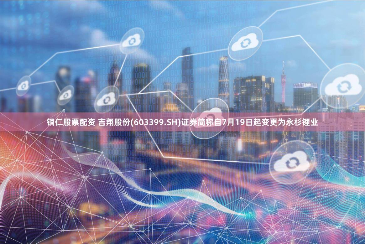 铜仁股票配资 吉翔股份(603399.SH)证券简称自7月19日起变更为永杉锂业