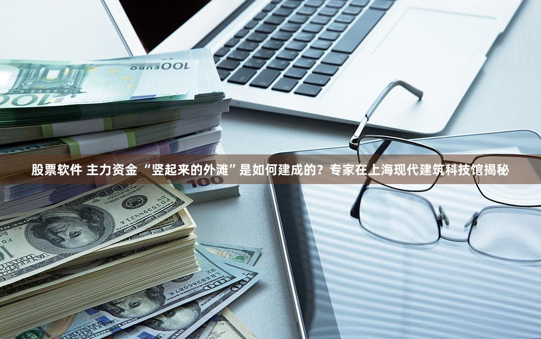 股票软件 主力资金 “竖起来的外滩”是如何建成的？专家在上海现代建筑科技馆揭秘