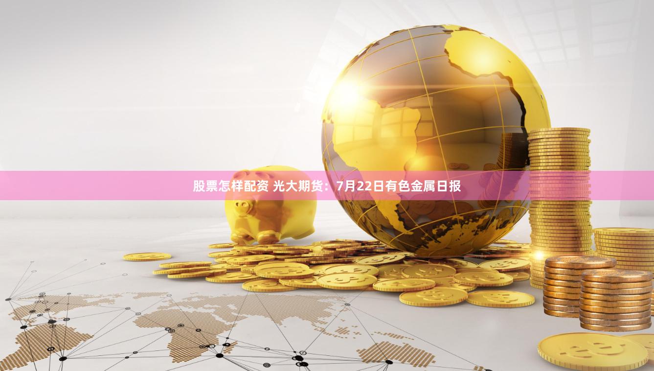 股票怎样配资 光大期货：7月22日有色金属日报