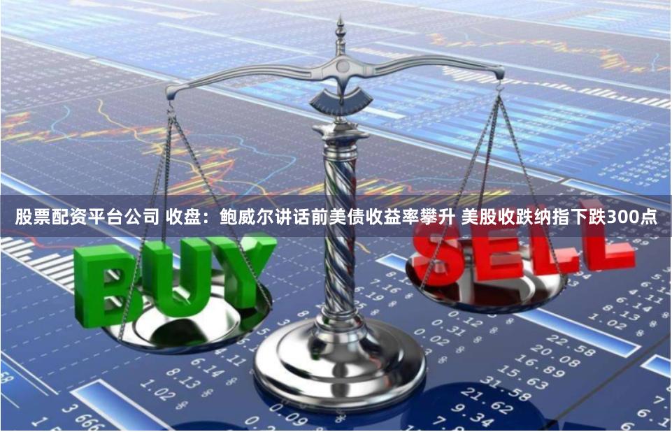 股票配资平台公司 收盘：鲍威尔讲话前美债收益率攀升 美股收跌纳指下跌300点