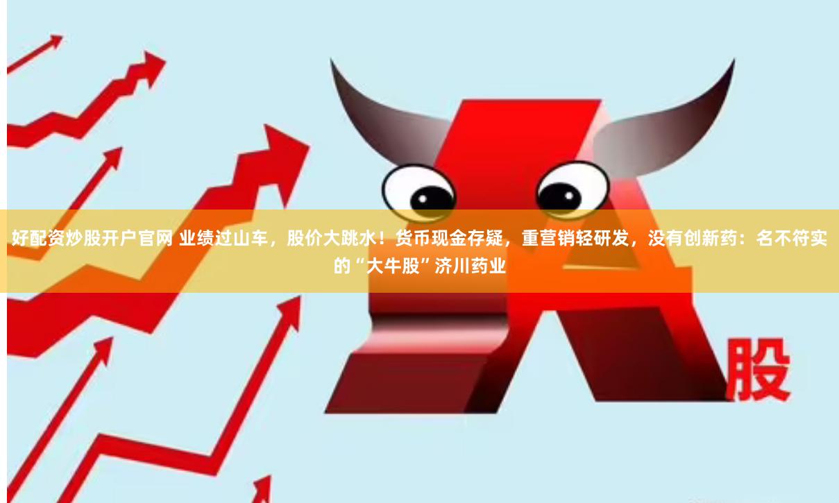 好配资炒股开户官网 业绩过山车，股价大跳水！货币现金存疑，重营销轻研发，没有创新药：名不符实的“大牛股”济川药业