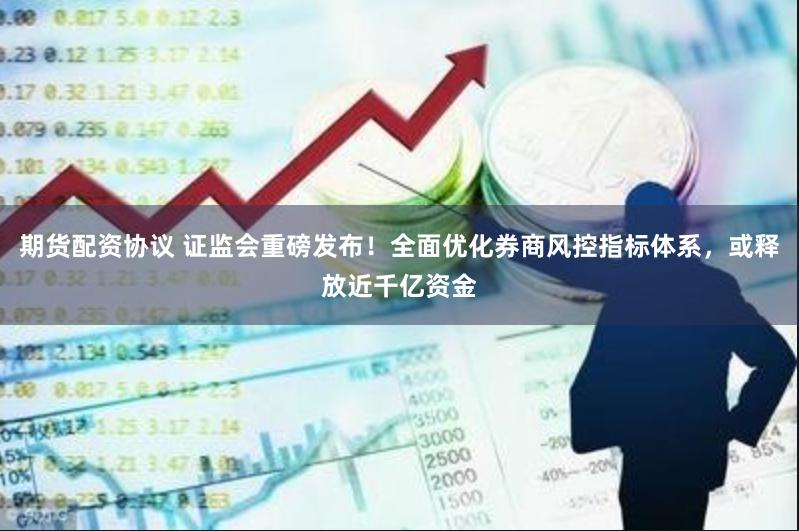 期货配资协议 证监会重磅发布！全面优化券商风控指标体系，或释放近千亿资金