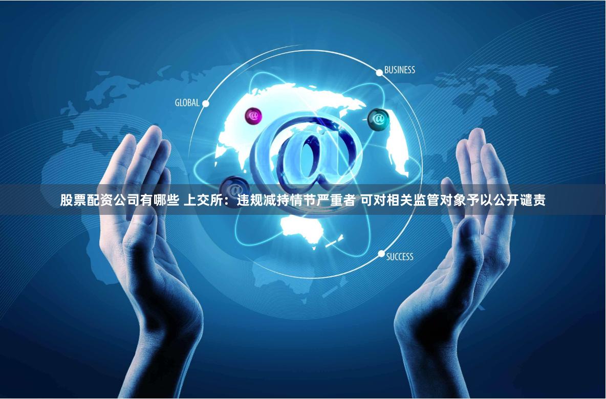股票配资公司有哪些 上交所：违规减持情节严重者 可对相关监管对象予以公开谴责
