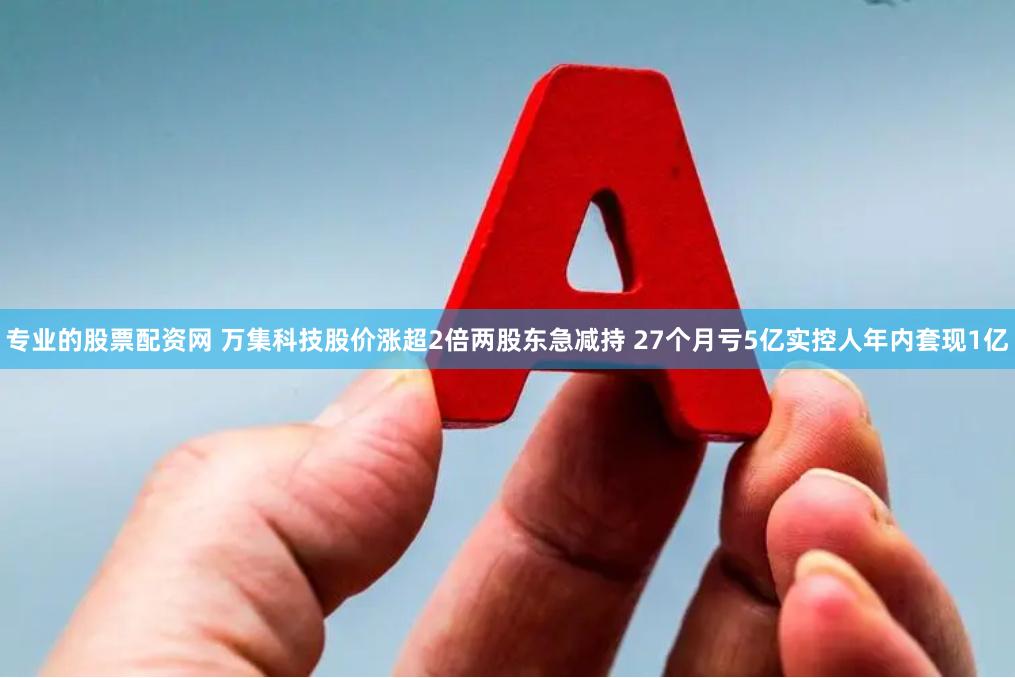 专业的股票配资网 万集科技股价涨超2倍两股东急减持 27个月亏5亿实控人年内套现1亿