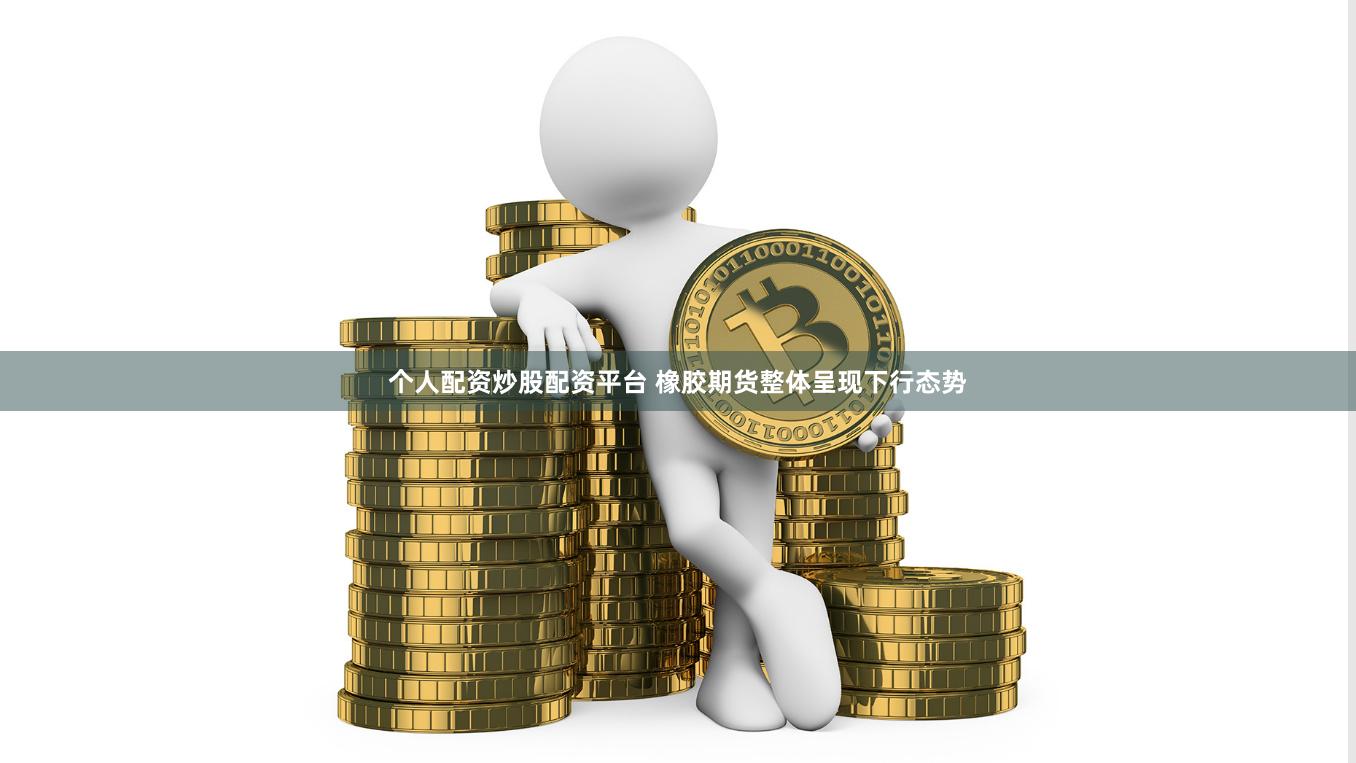 个人配资炒股配资平台 橡胶期货整体呈现下行态势