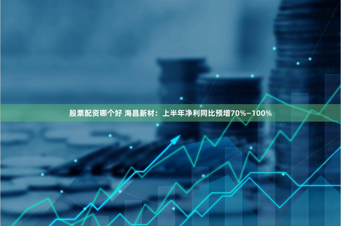 股票配资哪个好 海昌新材：上半年净利同比预增70%—100%