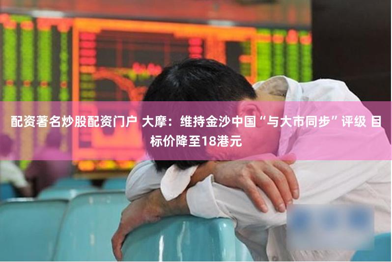 配资著名炒股配资门户 大摩：维持金沙中国“与大市同步”评级 目标价降至18港元