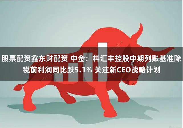 股票配资鑫东财配资 中金：料汇丰控股中期列账基准除税前利润同比跌5.1% 关注新CEO战略计划