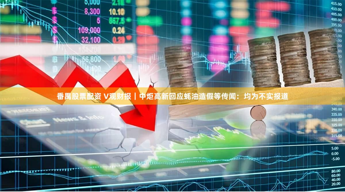 番禺股票配资 V观财报｜中炬高新回应蚝油造假等传闻：均为不实报道