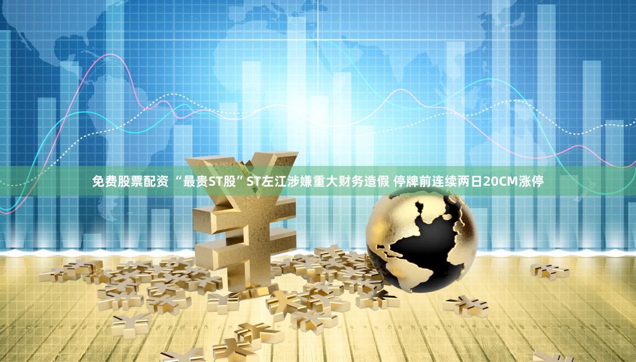 免费股票配资 “最贵ST股”ST左江涉嫌重大财务造假 停牌前连续两日20CM涨停