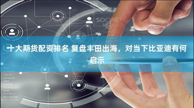 十大期货配资排名 复盘丰田出海，对当下比亚迪有何启示