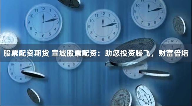 股票配资期货 宣城股票配资：助您投资腾飞，财富倍增