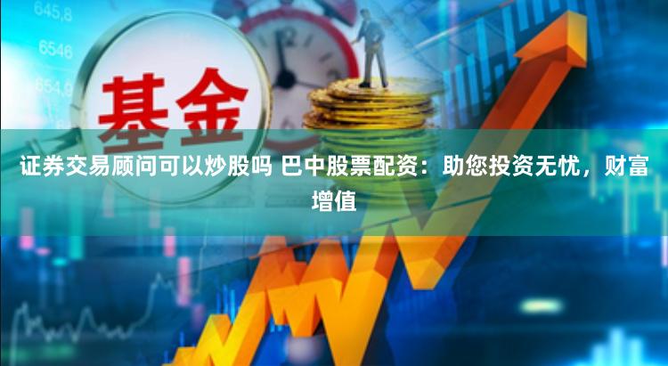 证券交易顾问可以炒股吗 巴中股票配资：助您投资无忧，财富增值