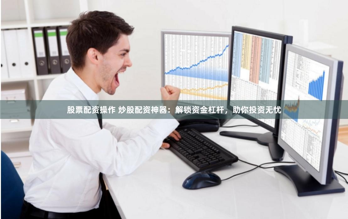 股票配资操作 炒股配资神器：解锁资金杠杆，助你投资无忧