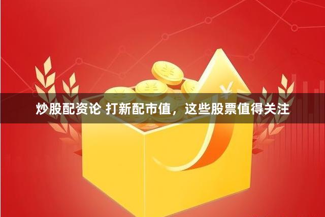 炒股配资论 打新配市值，这些股票值得关注
