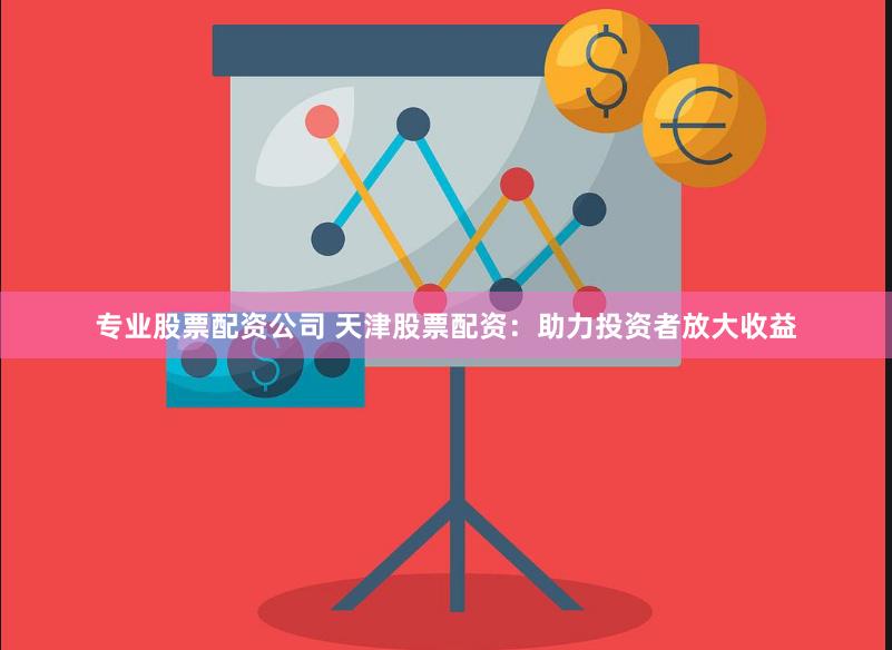 专业股票配资公司 天津股票配资：助力投资者放大收益