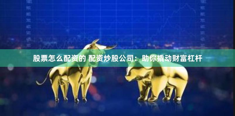 股票怎么配资的 配资炒股公司：助你撬动财富杠杆