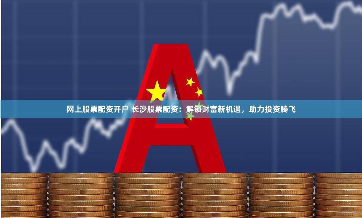 网上股票配资开户 长沙股票配资：解锁财富新机遇，助力投资腾飞