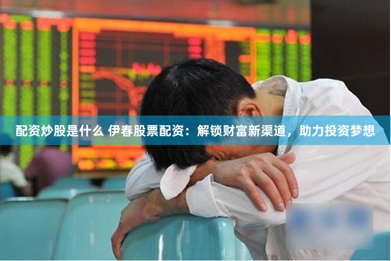 配资炒股是什么 伊春股票配资：解锁财富新渠道，助力投资梦想