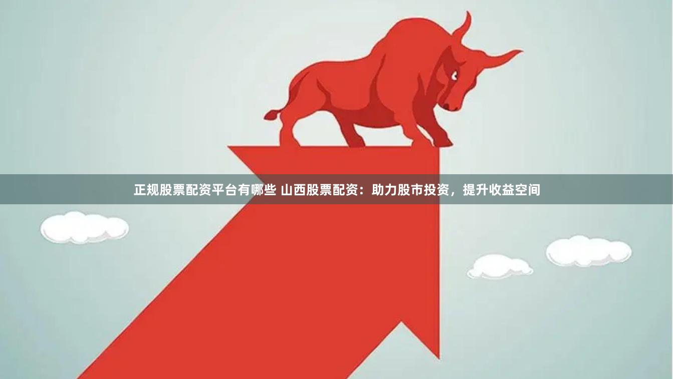 正规股票配资平台有哪些 山西股票配资：助力股市投资，提升收益空间