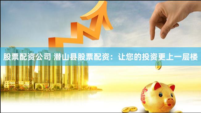 股票配资公司 潜山县股票配资：让您的投资更上一层楼